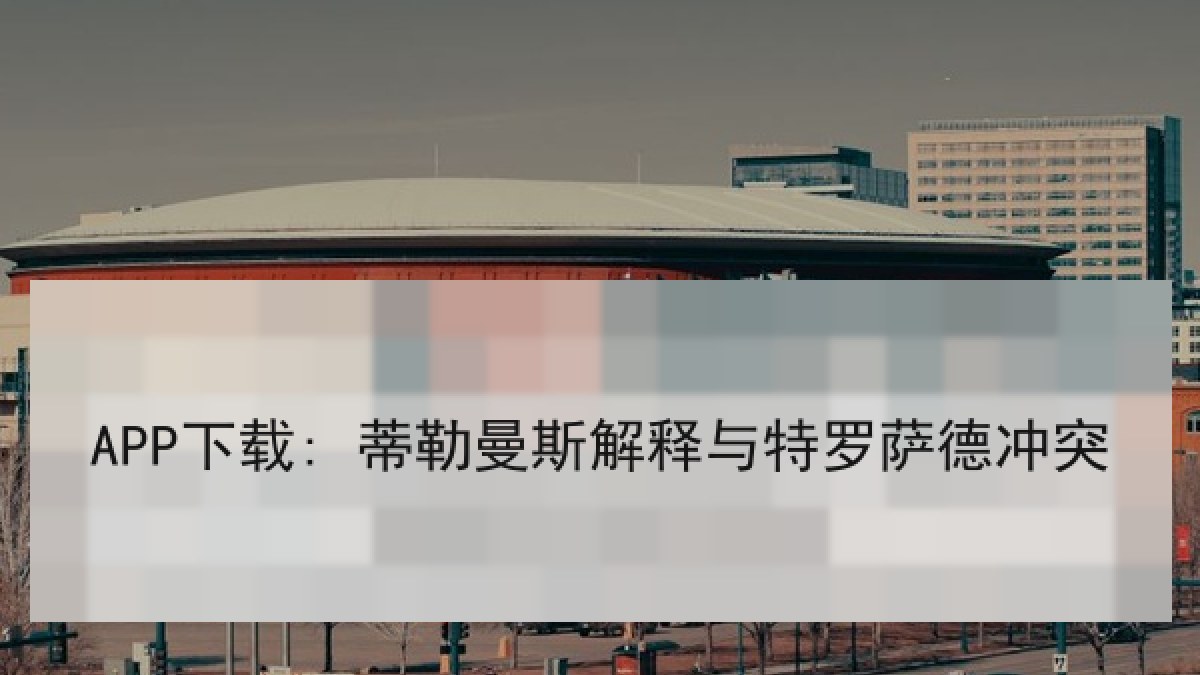 APP下载: 蒂勒曼斯解释与特罗萨德冲突 APP下载: 蒂勒曼斯解释与特罗萨德冲突